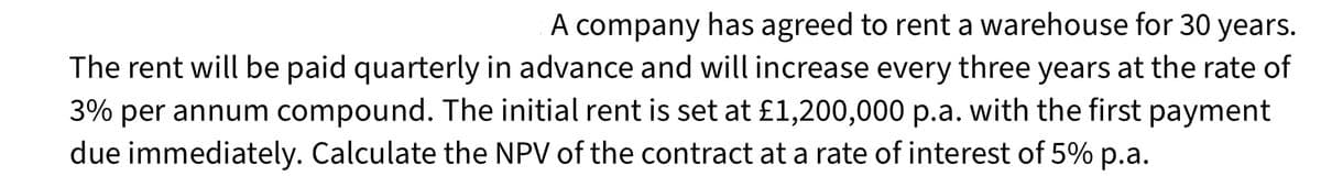 A company has agreed to rent a warehouse for 30 years.
The rent will be paid quarterly in advance and will increase every three years at the rate of
3% per annum compound. The initial rent is set at £1,200,000 p.a. with the first payment
due immediately. Calculate the NPV of the contract at a rate of interest of 5% p.a.