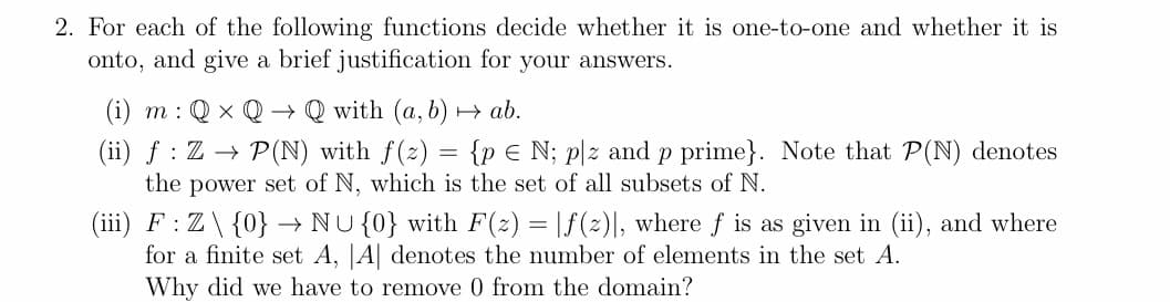 2. For each of the following functions decide whether it is one-to-one and whether it is
onto, and give a brief justification for your answers.
(i) m: Q x Q
Qwith (a, b) → ab.
(ii) ƒ : Z → P(N) with f(z) = {p € N; plz and p prime}. Note that P(N) denotes
the power set of N, which is the set of all subsets of N.
→
(iii) F: Z \ {0} → NU {0} with F(z) = |ƒ(2)], where f is as given in (ii), and where
for a finite set A, |A| denotes the number of elements in the set A.
Why did we have to remove 0 from the domain?