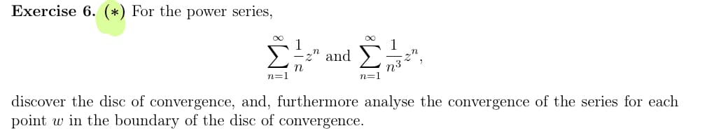 Exercise 6. (*) For the power series,
∞
1
=2" and
n
n=1
n32
n=1
discover the disc of convergence, and, furthermore analyse the convergence of the series for each
point w in the boundary of the disc of convergence.