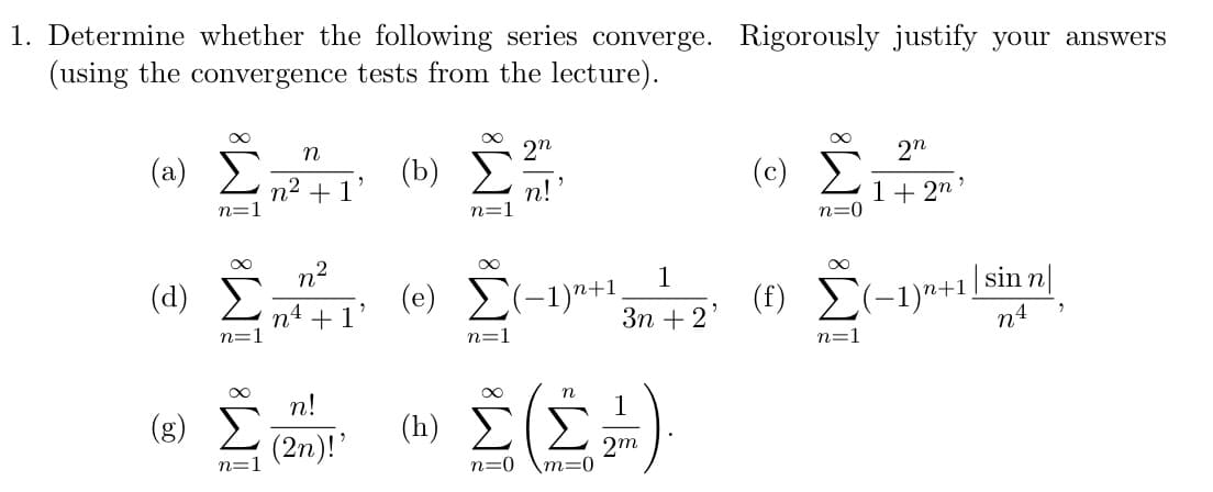 1. Determine whether the following series converge. Rigorously justify your answers
(using the convergence tests from the lecture).
(a)
n=1
Ξ
M8 M8
(8) Σ
Σ
n=1
η
n2 + 1’
η2
n4 + 1
n!
(2η)!’
(b)
n=1
2n
n!
(e) Σ(-1)n+1
n=1
1
3η + 2
(0) Σ(Σ.)
n=0 \m=0
(c)
00
n=0
(f) Σε
n=1
2n
1 + 2n'
(-1)+1/sinn|