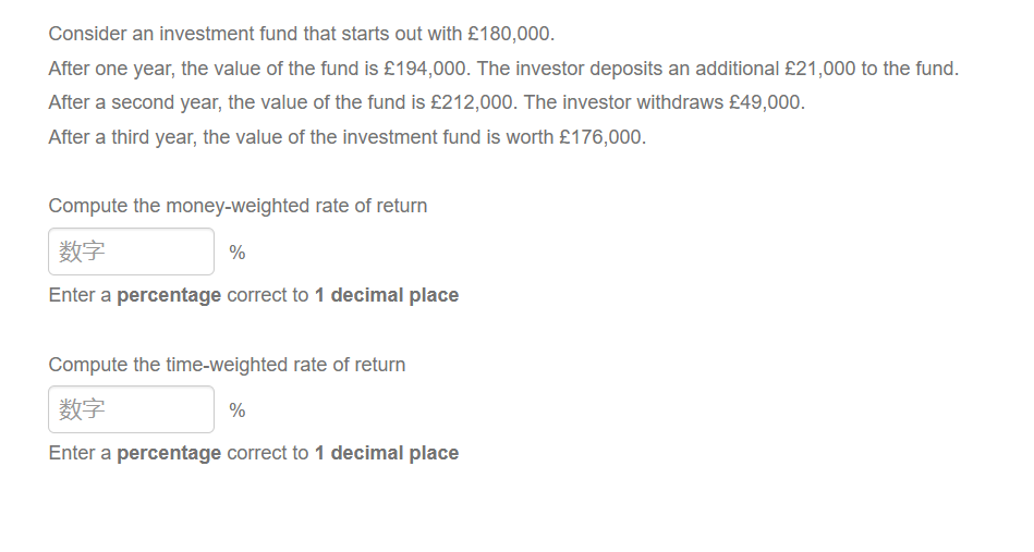 Consider an investment fund that starts out with £180,000.
After one year, the value of the fund is £194,000. The investor deposits an additional £21,000 to the fund.
After a second year, the value of the fund is £212,000. The investor withdraws £49,000.
After a third year, the value of the investment fund is worth £176,000.
Compute the money-weighted rate of return
数字
Enter a percentage correct to 1 decimal place
%
Compute the time-weighted rate of return
数字
Enter a percentage correct to 1 decimal place
%