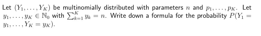 Let (Y₁,..., YK) be multinomially distributed with parameters n and p₁,..., Pk. Let
K
Y₁,..., YK € No with kyk = n. Write down a formula for the probability P(Y₁
=
k=1
Y₁,..., YK = YK).