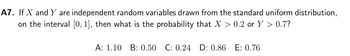 A7. If X and Y are independent random variables drawn from the standard uniform distribution,
on the interval [0, 1], then what is the probability that X > 0.2 or Y > 0.7?
A: 1.10 B: 0.50 C: 0.24 D: 0.86 E: 0.76