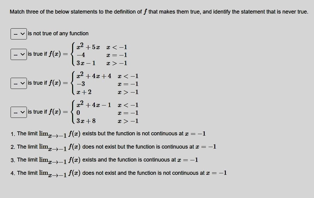 Match three of the below statements to the definition ff that makes them true, and identify the statement that is never true.
-- ✓ is not true of any function
2
-4
3x - 1
✓ is true if f(x) =
=
+52 x<-1
x = -1
x>-1
✓ is true if f(x)=
=
x² + 4x +4 x < -1
2
x = -1
x>-1
✓is true if f(x) = { −3
x + 2
2
x² + 4x 1
0
3x + 8
x < -1
x = -1
x>-1
1. The limit lim1 f(x) exists but the function is not continuous at x = -1
2. The limit lim→-1 f(x) does not exist but the function is continuous at x = -1
3. The limit lim→-1 f(x) exists and the function is continuous at x = −1
4. The limit lim→-1 f(x) does not exist and the function is not continuous at x = −1