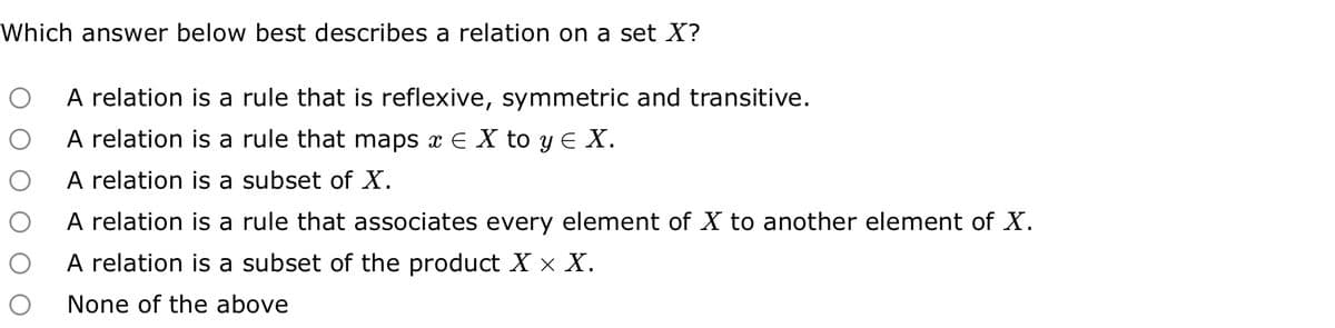 Which answer below best describes a relation on a set X?
O A relation is a rule that is reflexive, symmetric and transitive.
O A relation is a rule that maps x ≤ X to y ≤ X.
O
A relation is a subset of X.
A relation is a rule that associates every element of X to another element of X.
A relation is a subset of the product X X X.
None of the above