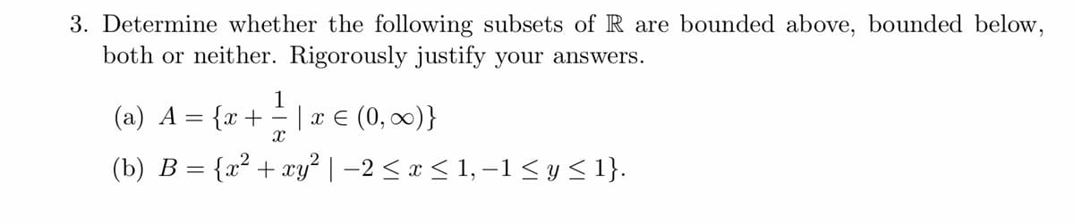 3. Determine whether the following subsets of R are bounded above, bounded below,
both or neither. Rigorously justify your answers.
1
(a) A = {x + = | x ≤ (0, ∞)}
X
(b) B = {x² + xy² | −2 ≤ x ≤ 1, −1 ≤ y ≤ 1}.