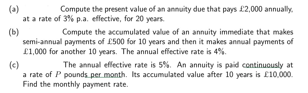 (a)
Compute the present value of an annuity due that pays £2,000 annually,
at a rate of 3% p.a. effective, for 20 years.
(b)
Compute the accumulated value of an annuity immediate that makes
semi-annual payments of £500 for 10 years and then it makes annual payments of
£1,000 for another 10 years. The annual effective rate is 4%.
(c)
The annual effective rate is 5%. An annuity is paid continuously at
a rate of P pounds per month. Its accumulated value after 10 years is £10,000.
Find the monthly payment rate.