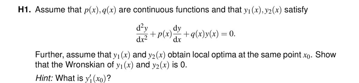 H1. Assume that p(x), q(x) are continuous functions and that y₁ (x), y2(x) satisfy
d²y
dx²
dy
dx
+ p(x) +q(x) y(x) = 0.
Further, assume that y₁ (x) and y2 (x) obtain local optima at the same point xo. Show
that the Wronskian of y₁ (x) and y₂(x) is 0.
Hint: What is y(xo)?