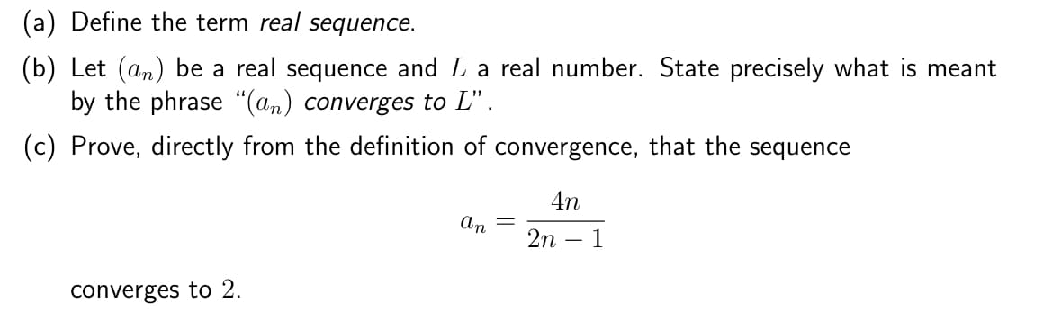 (a) Define the term real sequence.
(b) Let (an) be a real sequence and I a real number. State precisely what is meant
by the phrase "(an) converges to L".
(c) Prove, directly from the definition of convergence, that the sequence
converges to 2.
An
=
4n
2n 1