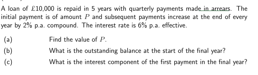 A loan of £10,000 is repaid in 5 years with quarterly payments made in arrears. The
initial payment is of amount P and subsequent payments increase at the end of every
year by 2% p.a. compound. The interest rate is 6% p.a. effective.
(a)
(b)
(c)
Find the value of P.
What is the outstanding balance at the start of the final year?
What is the interest component of the first payment in the final year?