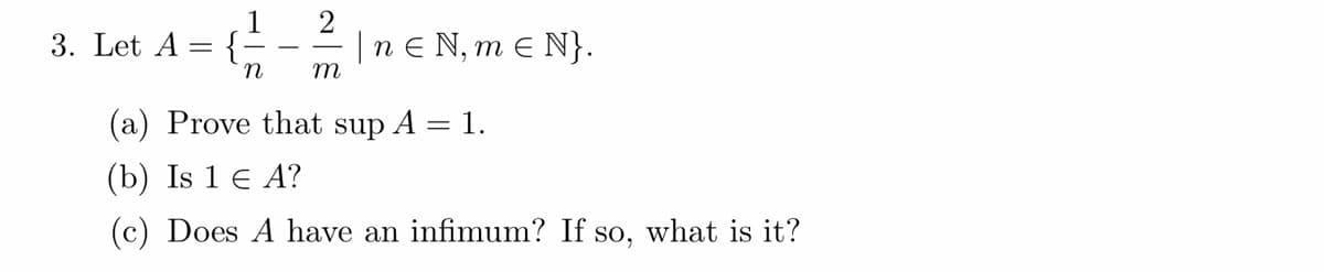 1
2
= { / - // | n € N₁ m € N}.
N,
n
m
3. Let A {.
(a) Prove that sup A =
=
(b) Is 1 € A?
(c) Does A have an infimum? If so, what is it?
1.