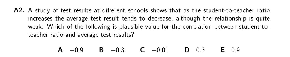 A2. A study of test results at different schools shows that as the student-to-teacher ratio
increases the average test result tends to decrease, although the relationship is quite
weak. Which of the following is plausible value for the correlation between student-to-
teacher ratio and average test results?
A -0.9
B -0.3
C -0.01
D 0.3
E 0.9