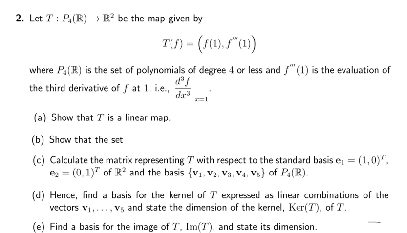 2. Let T: P₁(R) → R2 be the map given by
T()=(f(1),f"(1))
where P₁ (R) is the set of polynomials of degree 4 or less and f"" (1) is the evaluation of
d³f\
the third derivative of f at 1, i.e.,
dx³
(a) Show that I is a linear map.
(b) Show that the set
(c) Calculate the matrix representing T with respect to the standard basis e₁ = = (1,0)¹,
e₂ = (0, 1)¹ of R² and the basis {V₁, V2, V3, V4, V5} of P₁ (R).
(d) Hence, find a basis for the kernel of T expressed as linear combinations of the
vectors V₁,..., v5 and state the dimension of the kernel, Ker(T), of T.
(e) Find a basis for the image of T, Im(T), and state its dimension.