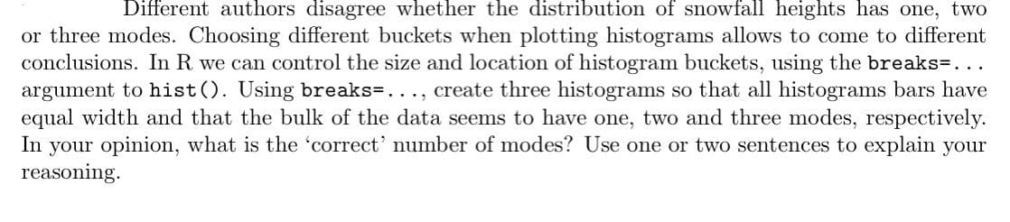 Different authors disagree whether the distribution of snowfall heights has one, two
or three modes. Choosing different buckets when plotting histograms allows to come to different
conclusions. In R we can control the size and location of histogram buckets, using the breaks-...
argument to hist(). Using breaks-..., create three histograms so that all histograms bars have
equal width and that the bulk of the data seems to have one, two and three modes, respectively.
In your opinion, what is the 'correct' number of modes? Use one or two sentences to explain your
reasoning.