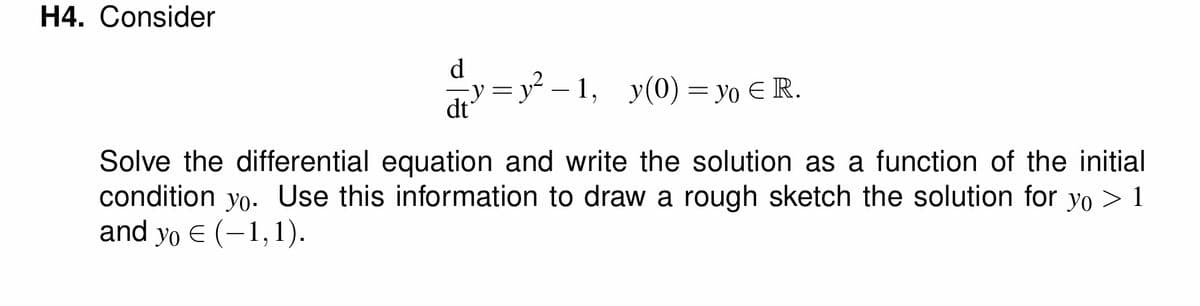 H4. Consider
dt
= y² −1, y(0) = yo € R.
Solve the differential equation and write the solution as a function of the initial
condition yo. Use this information to draw a rough sketch the solution for yo > 1
and yo € (-1,1).