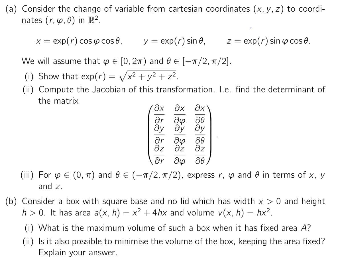 (a) Consider the change of variable from cartesian coordinates (x, y, z) to coordi-
nates (r, y, 0) in R².
x = exp(r) cos y cos 0,
y = exp(r) sin 0,
We will assume that y = [0, 2π) and 0 € [-π/2, π/2].
(i) Show that exp(r) = √x² + y² + z².
(ii) Compute the Jacobian of this transformation. I.e. find the determinant of
the matrix
'дх
др
ах ах
до
до
ду
z = exp(r) sin cos 0.
до до
əz əz əz
др
др до до
(iii) For y € (0, π) and 0 € (−π/2, π/2), express r, 4 and 0 in terms of x, y
and z.
(b) Consider a box with square base and no lid which has width x > 0 and height
h> 0. It has area a(x, h) = x² + 4hx and volume v(x, h) = hx².
(i) What is the maximum volume of such a box when it has fixed area A?
(ii) Is it also possible to minimise the volume of the box, keeping the area fixed?
Explain your answer.