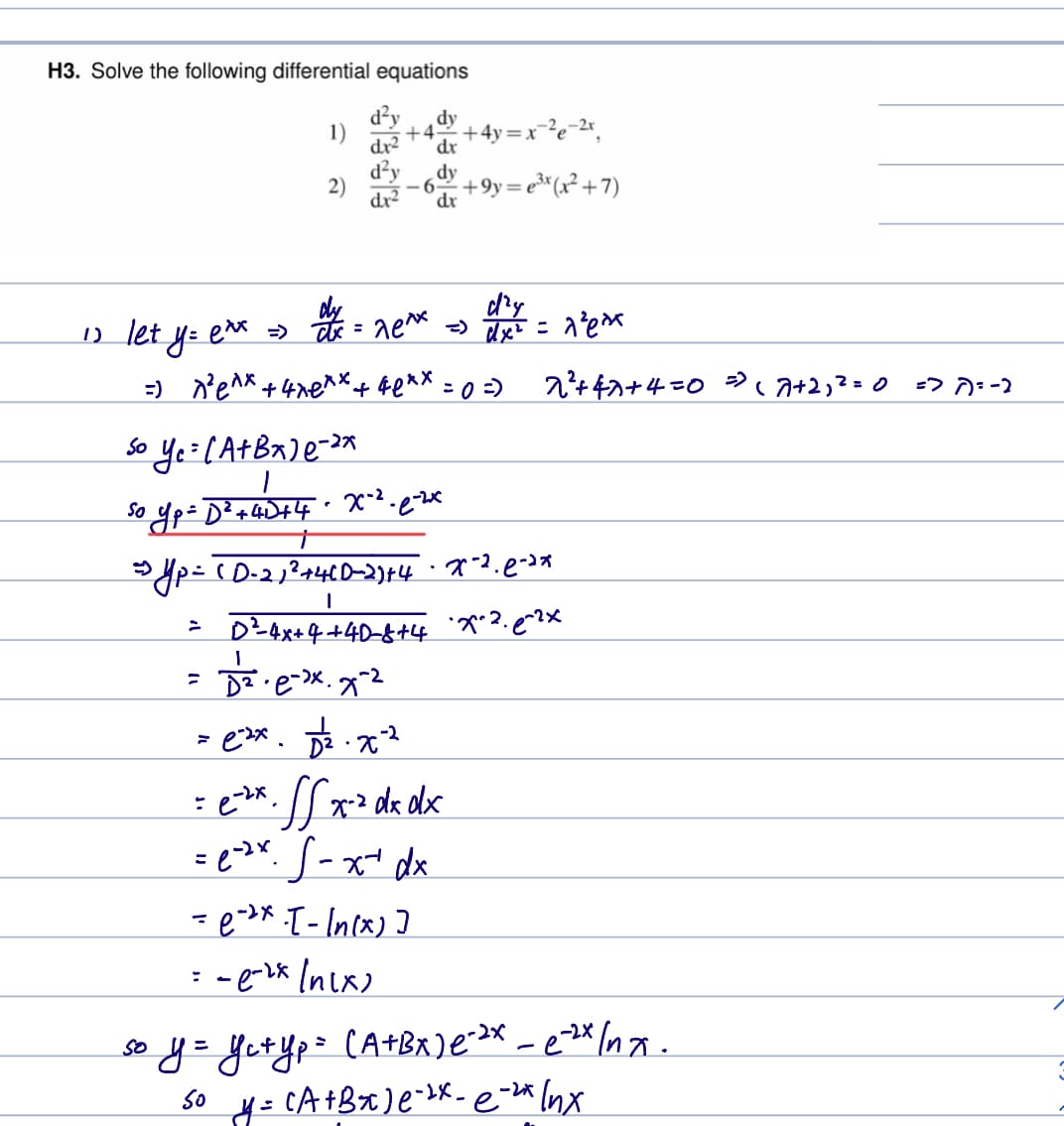 H3. Solve the following differential equations
d²y dy
dr² dr
dy
dr
12 let y = e** =>
exx
1)
2)
+4 +4y=x²²e-²x₁
+9y=e³x (x²+7)
=) ^² e^x +4xexx + 4exx = 0 =)
>
dry
ax = ^e^x => 4x² = 1²e²
So Ye= (A+Bx) e-³x
So
o yp=D² + 4D +4 · X-² -.e-²x
=
→yp = ( D=21² +46D-2)+4 · *~².e-**
1
D²-4x+4+40-8+4
x^2. e^?x
Dz.e-xx. 7-2
= e-zx. 0².x²2
=e-²x. SS x² dx dx
=e-²x S-x+ dx
= e-*x -[-\n(x)]
=-e-²x (nix)
2²+47 +4=0 = ( 7+2, ² = 0 => ^)= -2
so y = y₁+ y₂ = (A+BX) e-2x -e-2x Inx.
So
y =
(A+Bx) e-x-e-2* lnx