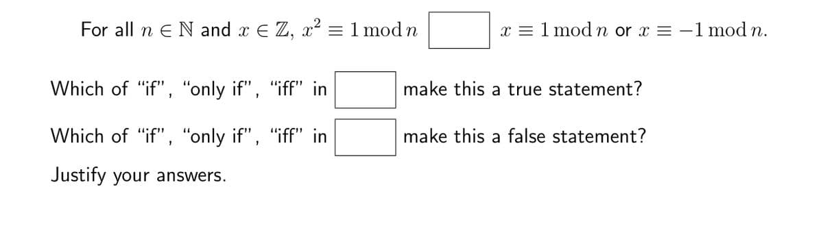 For all n E N and x € Z, x² = 1 mod n
Which of "if", "only if", "iff" in
Which of "if", "only if", "iff" in
Justify your answers.
x = 1 mod n or x = -1 mod n.
make this a true statement?
make this a false statement?