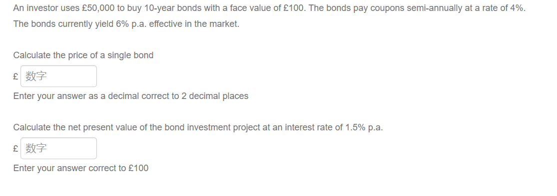 An investor uses £50,000 to buy 10-year bonds with a face value of £100. The bonds pay coupons semi-annually at a rate of 4%.
The bonds currently yield 6% p.a. effective in the market.
Calculate the price of a single bond
£ 数字
Enter your answer as a decimal correct to 2 decimal places
Calculate the net present value of the bond investment project at an interest rate of 1.5% p.a.
£ 数字
Enter your answer correct to £100