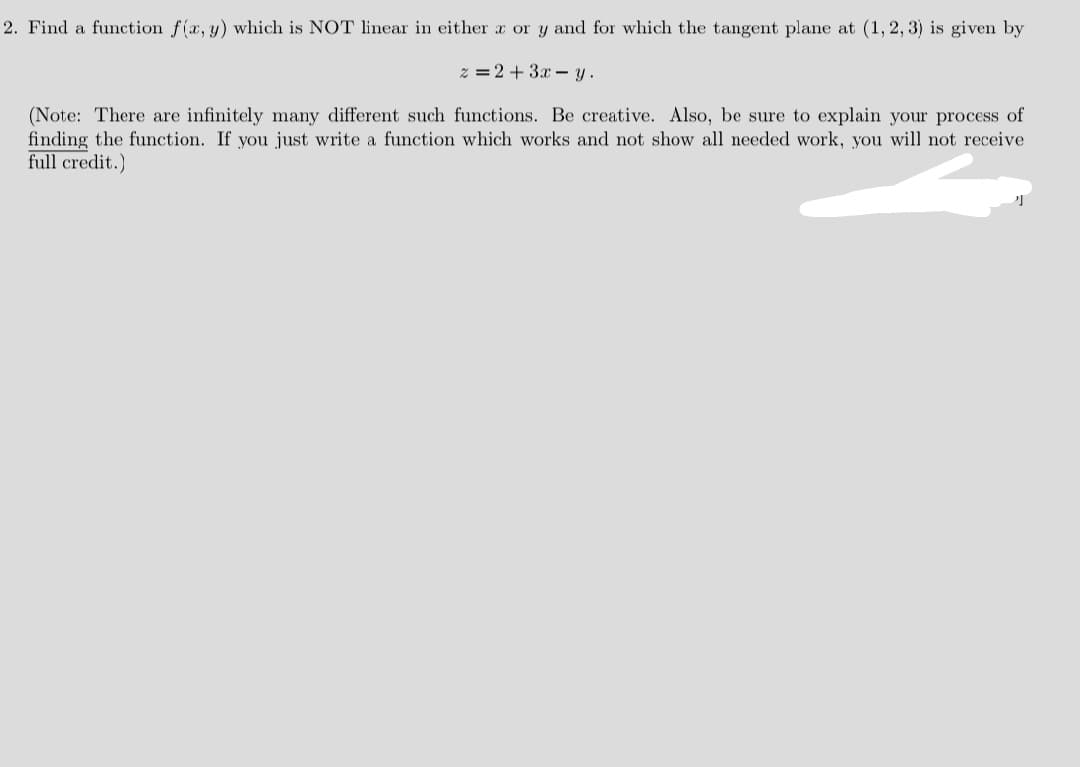 2. Find a function f(x, y) which is NOT linear in either r or y and for which the tangent plane at (1, 2, 3) is given by
% =2 + 3.x – y.
(Note: There are infinitely many different such functions. Be creative. Also, be sure to explain your process of
finding the function. If you just write a function which works and not show all needed work, you will not receive
full credit.)
