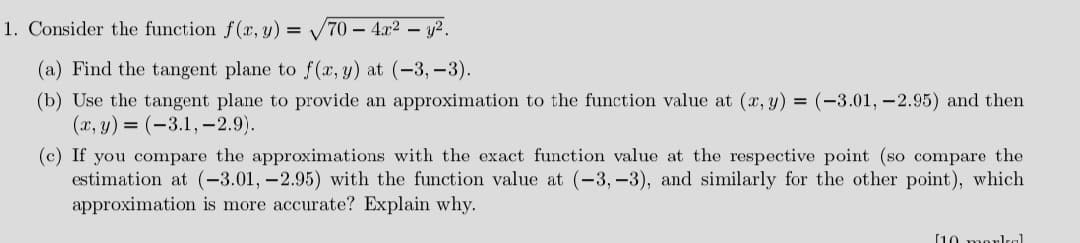 1. Consider the function f (x, y) = -
70 - 4x2 – y2.
(a) Find the tangent plane to f (x, y) at (-3, –3).
(b) Use the tangent plane to provide an approximation to the function value at (x, y) = (-3.01, -2.95) and then
(x, y) = (-3.1, –2.9).
(c) If you compare the approximations with the exact function value at the respective point (so compare the
estimation at (-3.01, -2.95) with the function value at (-3, –3), and similarly for the other point), which
approximation is more accurate? Explain why.
[10 morlkal
