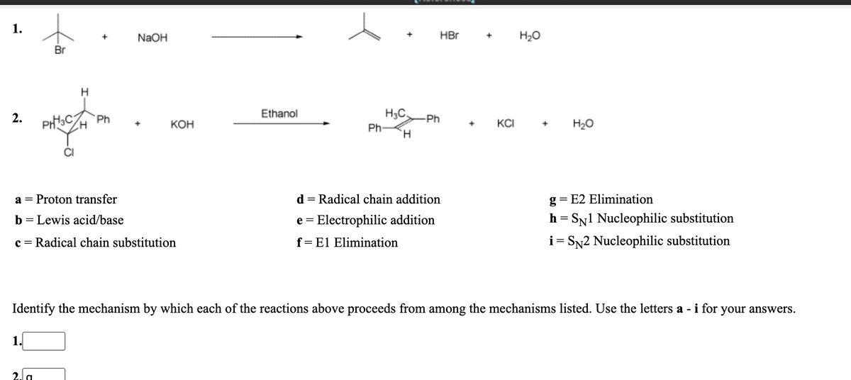 1.
NaOH
HBr
H20
Br
PHCZH
Ethanol
H3C
2.
Ph
-Ph
КОН
Ph-
KCI
H20
H.
Proton transfer
d = Radical chain addition
g = E2 Elimination
a =
b = Lewis acid/base
e = Electrophilic addition
h = SN1 Nucleophilic substitution
c = Radical chain substitution
f= El Elimination
i= SN2 Nucleophilic substitution
Identify the mechanism by which each of the reactions above proceeds from among the mechanisms listed. Use the letters a - i for your answers.
1.
