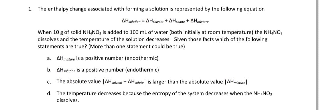 1. The enthalpy change associated with forming a solution is represented by the following equation
ΔΗ5oluton ΔΗovent + ΔΗsolute + ΔΗmture
When 10 g of solid NH,NO3 is added to 100 mL of water (both initially at room temperature) the NHẠNO3
dissolves and the temperature of the solution decreases. Given those facts which of the following
statements are true? (More than one statement could be true)
a.
AHmixture is a positive number (endothermic)
b. AHsolution is a positive number (endothermic)
c. The absolute value |AHsolvent + AHsolute| is larger than the absolute value |AHmixture|
d. The temperature decreases because the entropy of the system decreases when the NHẠNO3
dissolves.
