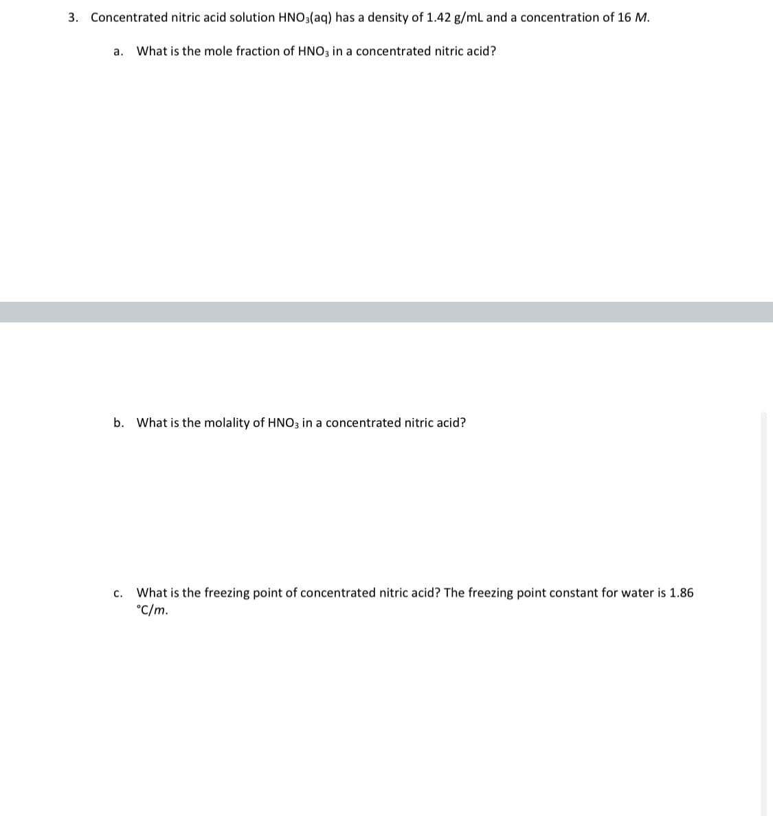 3. Concentrated nitric acid solution HNO3(aq) has a density of 1.42 g/mL and a concentration of 16 M.
a.
What is the mole fraction of HNO3 in a concentrated nitric acid?
b. What is the molality of HNO3 in a concentrated nitric acid?
What is the freezing point of concentrated nitric acid? The freezing point constant for water is 1.86
°C/m.
с.
