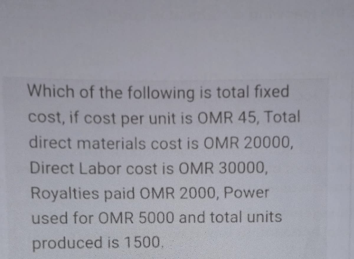 Which of the following is total fixed
cost, if cost per unit is OMR 45, Total
direct materials cost is OMR 20000,
Direct Labor cost is OMR 30000,
Royalties paid OMR 2000, Power
used for OMR 5000 and total units
produced is 1500.
