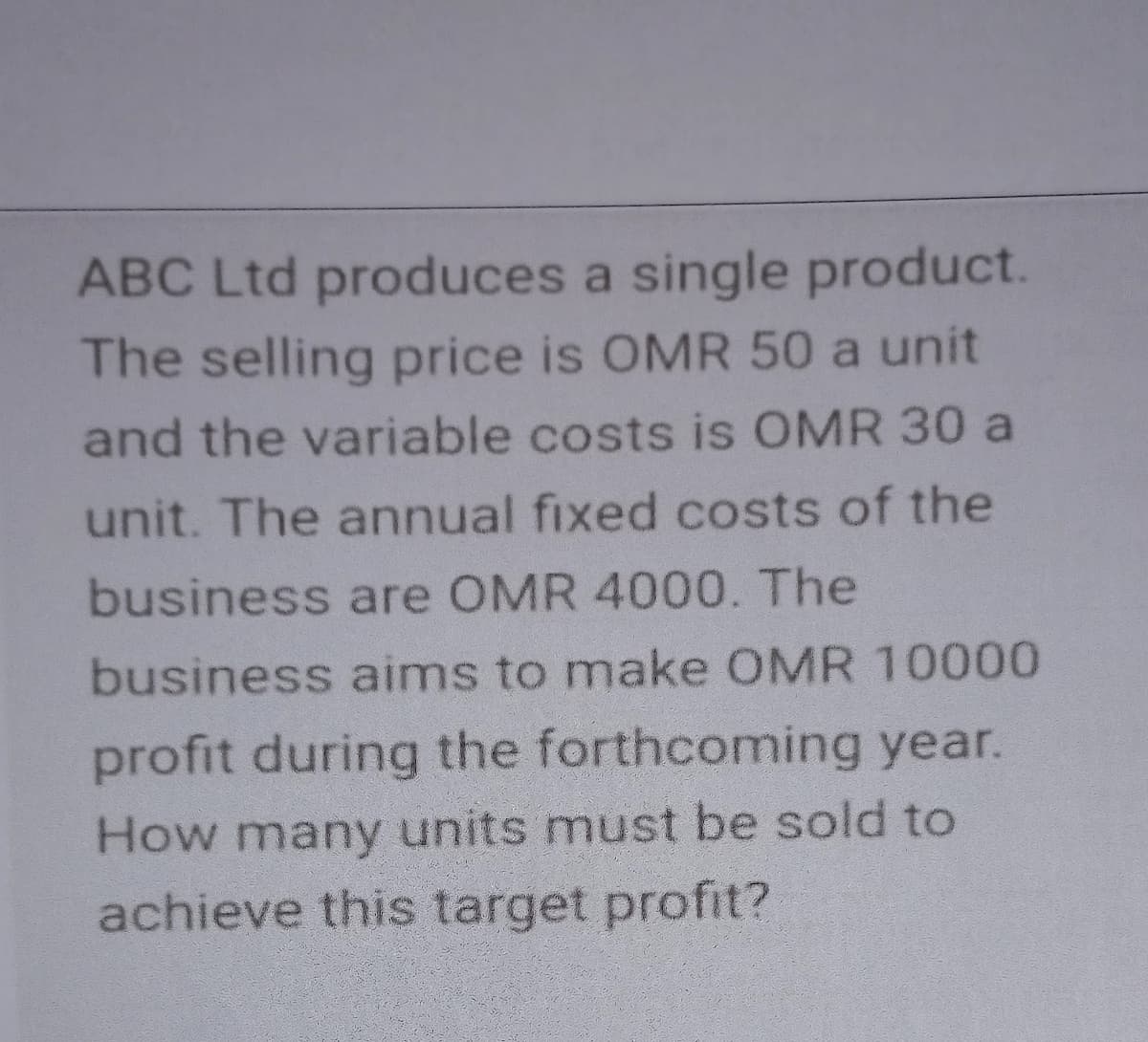 ABC Ltd produces a single product.
The selling price is OMR 50 a unit
and the variable costs is OMR 30 a
unit. The annual fixed costs of the
business are OMR 4000. The
business aims to make OMR 10000
profit during the forthcoming year.
How many units must be sold to
achieve this target profit?
