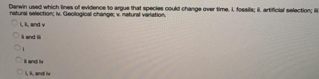 Darwin used which lines of evidence to argue that species could change over time. i. fossils; ii. artificial selection; i.
natural selection; iv. Geological change; v. natural variation.
1, i, and v
i and i
l and iv
1, i, and iv
