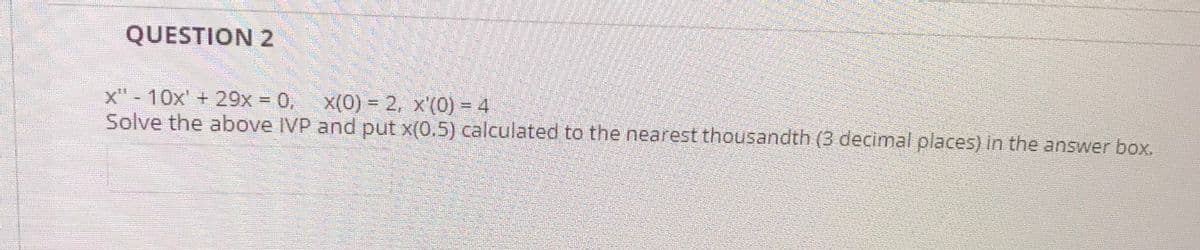 QUESTION 2
x"- 10x' + 29x 0,
Solve the above IVP and put x(0.5) calculated to the nearest thousandth (3 decimal places) in the answer box.
x(0) = 2, x'(0) = 4
