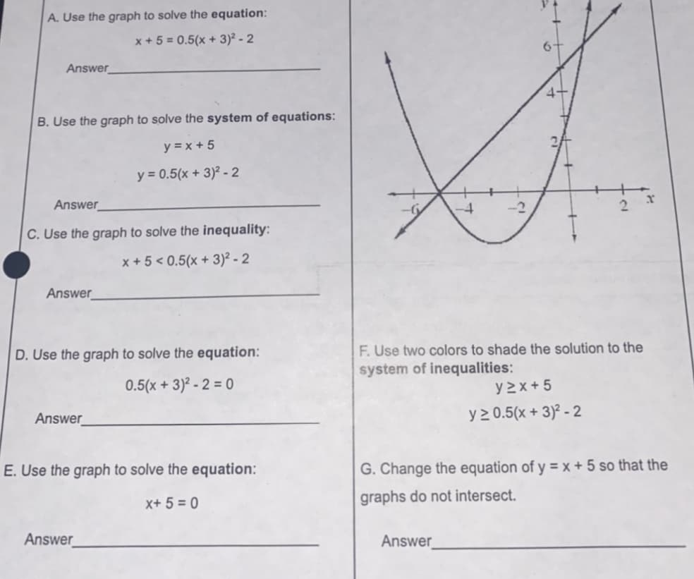 A. Use the graph to solve the equation:
x + 5 = 0.5(x + 3)² - 2
Answer
B. Use the graph to solve the system of equations:
y = x + 5
y = 0.5(x + 3)² -2
Answer
-4
C. Use the graph to solve the inequality:
x + 5 < 0.5(x + 3)² - 2
Answer_
D. Use the graph to solve the equation:
F. Use two colors to shade the solution to the
system of inequalities:
0.5(x + 3)² - 2 = 0
y2x + 5
Answer
y 2 0.5(x + 3)² - 2
E. Use the graph to solve the equation:
G. Change the equation of y = x + 5 so that the
x+ 5 = 0
graphs do not intersect.
Answer_
Answer
