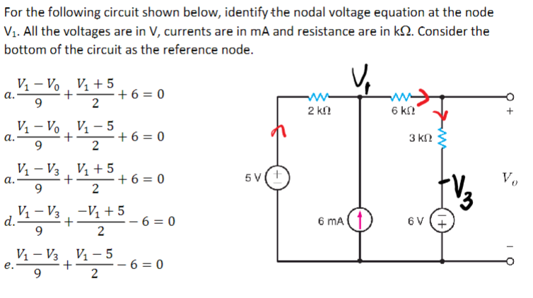 For the following circuit shown below, identify the nodal voltage equation at the node
V₁. All the voltages are in V, currents are in mA and resistance are in k. Consider the
bottom of the circuit as the reference node.
a.
a.
V₁ - Vo V₁ + 5
+
9
d.
a.
e.
1+ ³ + 6 =
2
V₁-Vo V₁-5
+
9
2
V₁-V3 V₁ +5
+
9
2
V₁-V3 V₁-5
9
2
+
+6=0
V₁-V3 -V₁ + 5
+
9
2
+ 6 = 0
-6=0
-6=0
5V(+
2 k
6 mA
6 k
3 ΚΩ
6V
Vo