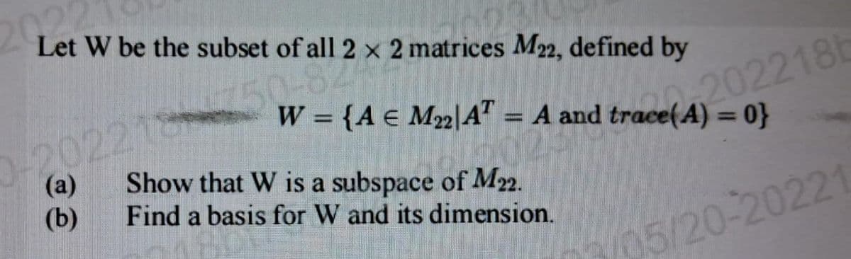 202
Let W be the subset of all 2 x 2 matrices M22, defined by
50
0-20221
(a)
(b)
202218b
= {A € M₂2 AT = A and trace(A) = 0}
Show that W is a subspace of M22.
Find a basis for W and its dimension.
5/20-20221