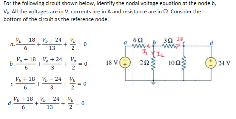 For the following circuit shown below, identify the nodal voltage equation at the node b,
Vb. All the voltages are in V, currents are in A and resistance are in 2. Consider the
bottom of the circuit as the reference node.
a.
V₂18 V₂ - 24
+
6
13
V₂ + 18
b
6
b.
d.
+
V₂ + 24
3
V₂ + 18 V 24
C.
+
6
3
V₂ +18 V₂ - 24
+
6
13
+
+
+
+
V₂
V₂
-V/24-
2
||
-V/2/2 =
Vp
V₂
1/1/2 =
0
= 0
18 V
6Ω
www.
1₁
292
3Ω 13
ww
1₂
1002;
24 V