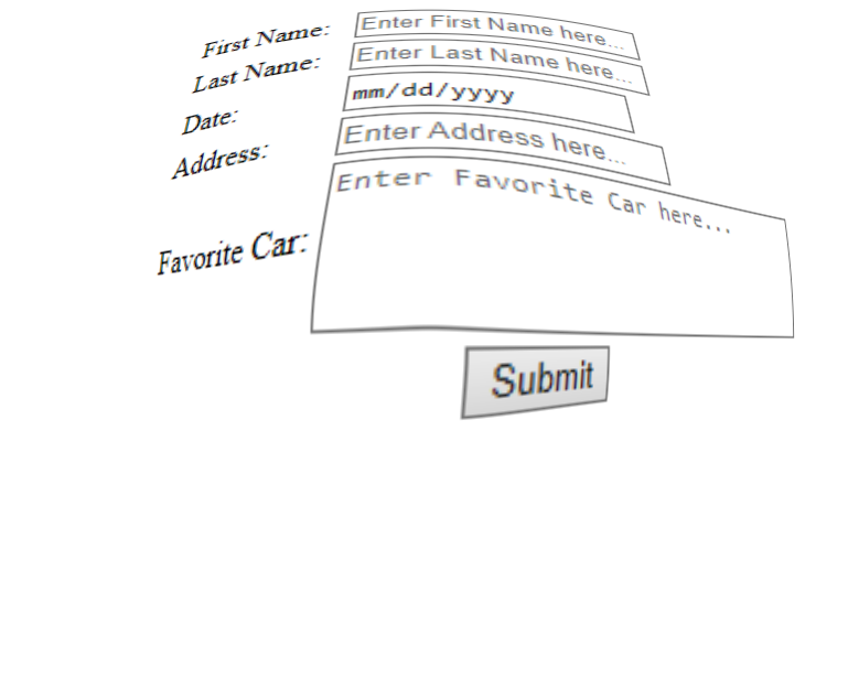 First Name:
Last Name:
Date:
Address:
Favorite Car:
Enter First Name here...
Enter Last Name here...
mm/dd/yyyy
Enter Address here...
Enter Favorite Car here...
Submit