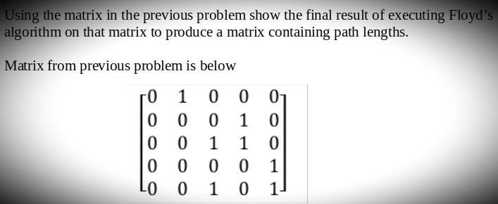 Using the matrix in the previous problem show the final result of executing Floyd's
algorithm on that matrix to produce a matrix containing path lengths.
Matrix from previous problem is below
0 1
0 0
00
0
1 0
00 1 1 0
00
00
1
-0 O 1 0 1
01