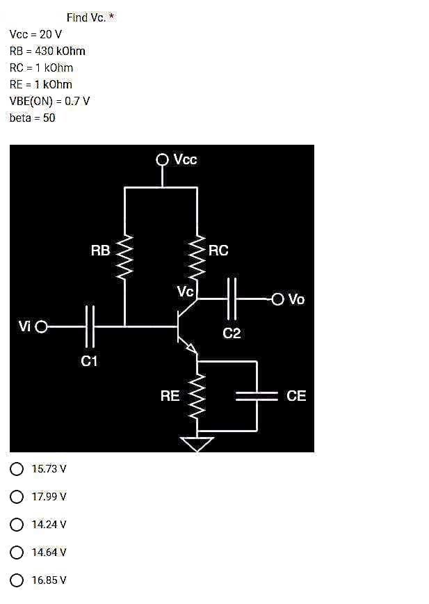 Vcc = 20 V
RB = 430 kOhm
RC = 1 kOhm
RE = 1 kOhm
Find Vc. *
VBE(ON) = 0.7 V
beta = 50
Vi O
H
C1
15.73 V
O 17.99 V
O 14.24 V
14.64 V
RB
O 16.85 V
Vcc
Vc
REFE
RC
C2
O Vo
CE