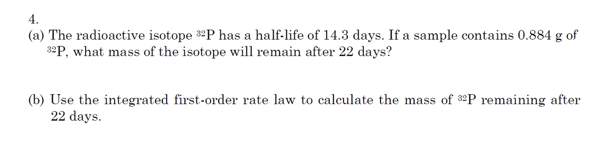 4.
(a) The radioactive isotope 32P has a half-life of 14.3 days. If a sample contains 0.884 g of
32P, what mass of the isotope will remain after 22 days?
(b) Use the integrated first-order rate law to calculate the mass of 32P remaining after
22 days.
