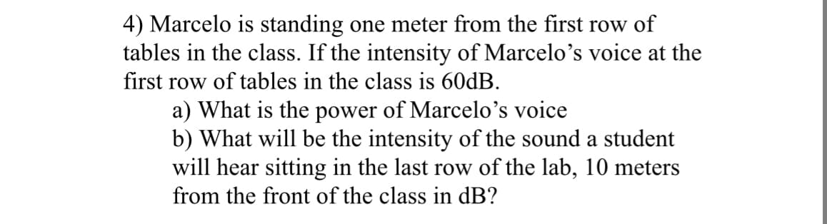 4) Marcelo is standing one meter from the first row of
tables in the class. If the intensity of Marcelo's voice at the
first row of tables in the class is 60dB.
a) What is the power of Marcelo's voice
b) What will be the intensity of the sound a student
will hear sitting in the last row of the lab, 10 meters
from the front of the class in dB?