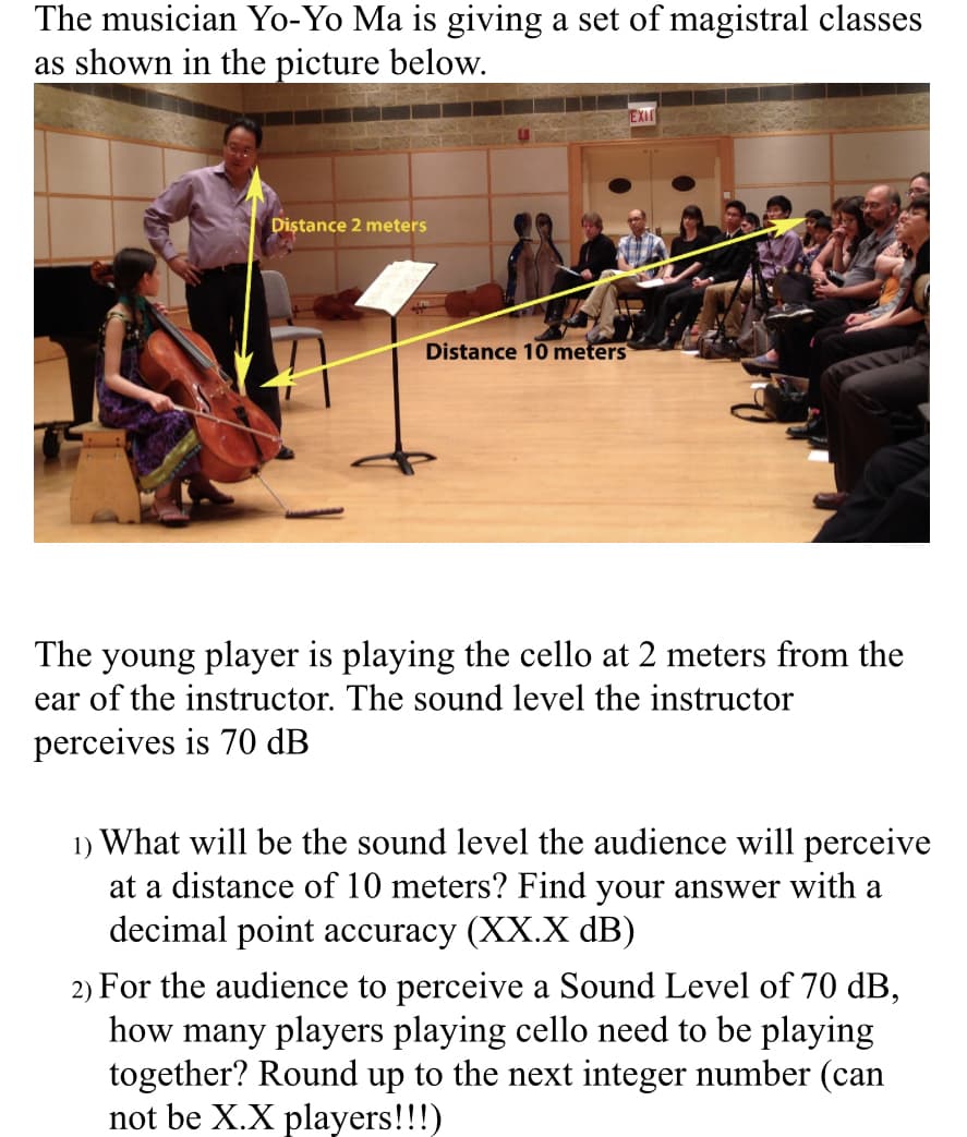 The musician Yo-Yo Ma is giving a set of magistral classes
as shown in the picture below.
Distance 2 meters
Distance 10 meters
EXI
The young player is playing the cello at 2 meters from the
ear of the instructor. The sound level the instructor
perceives is 70 dB
1) What will be the sound level the audience will perceive
at a distance of 10 meters? Find your answer with a
decimal point accuracy (XX.X dB)
2) For the audience to perceive a Sound Level of 70 dB,
how many players playing cello need to be playing
together? Round up to the next integer number (can
not be X.X players!!!)