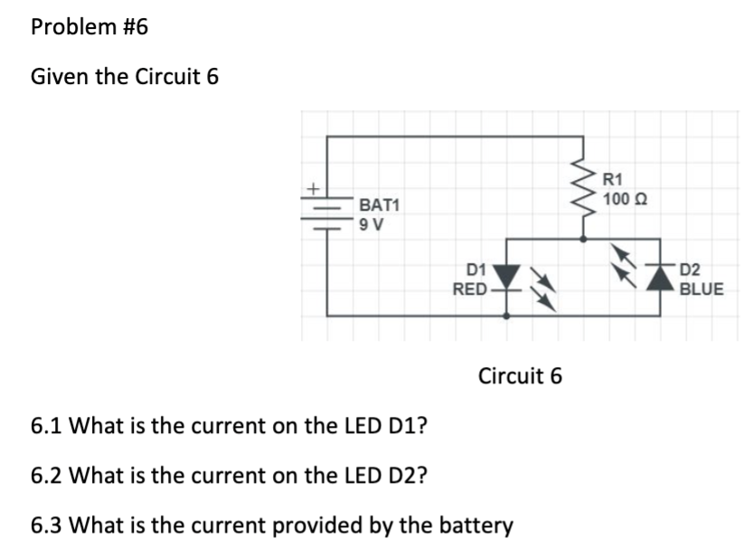 Problem #6
Given the Circuit 6
BAT1
9V
D1
RED
Circuit 6
6.1 What is the current on the LED D1?
6.2 What is the current on the LED D2?
6.3 What is the current provided by the battery
R1
100 Ω
D2
BLUE