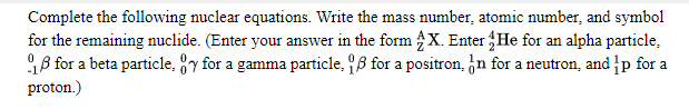 Complete the following nuclear equations. Write the mass number, atomic number, and symbol
for the remaining nuclide. (Enter your answer in the form X. Enter He for an alpha particle,
18 for a beta particle, y for a gamma particle, 8 for a positron, n for a neutron, and p for a
proton.)
