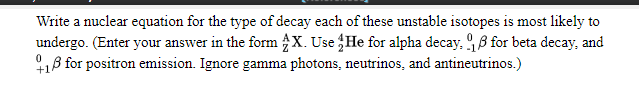 Write a nuclear equation for the type of decay each of these unstable isotopes is most likely to
undergo. (Enter your answer in the form X. Use He for alpha decay, 9B for beta decay, and
18 for positron emission. Ignore gamma photons, neutrinos, and antineutrinos.)
