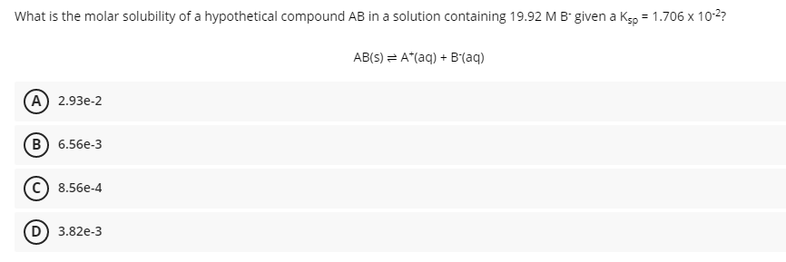 What is the molar solubility of a hypothetical compound AB in a solution containing 19.92 M B given a Kgp = 1.706 x 10-2?
AB(s) = A*(aq) + B(aq)
А) 2.93e-2
в) 6.56е-3
8.56e-4
D 3.82e-3
