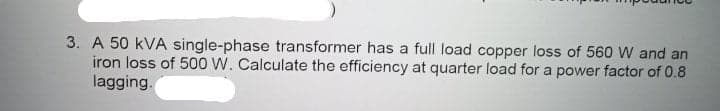 3. A 50 kVA single-phase transformer has a full load copper loss of 560 W and an
iron loss of 500 W. Calculate the efficiency at quarter load for a power factor of 0.8
lagging.
