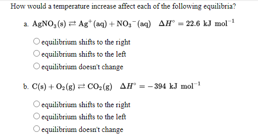 How would a temperature increase affect each of the following equilibria?
a. AGNO3 (s) 2 Ag* (aq) + NO3-(aq) AH° = 22.6 kJ mol¯1
O equilibrium shifts to the right
O equilibrium shifts to the left
O equilibrium doesn't change
b. C(s) + O2(g) = CO2(g) AH° = - 394 kJ mol1
equilibrium shifts to the right
equilibrium shifts to the left
O equilibrium doesn't change
