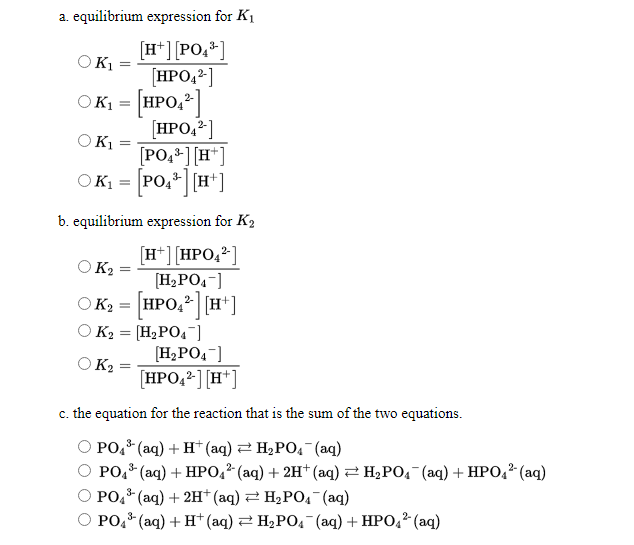 a. equilibrium expression for K1
[H*] [PO,*]
[HPO,2]
OK1 = [HPO,²]
[HPO,²]
OK1
%3D
OK1
[PO,4] [H*]
OK1 = PO,*| [H*]
b. equilibrium expression for K2
[H*][HPO,2]
O K2
[H2PO,-]
OK2 = HPO,² [H*]
O K2 = [H2PO4¯]
[H2PO4-]
O K2
HPO,²][H*]
c. the equation for the reaction that is the sum of the two equations.
3-
РО (аq) + H" (аq) 2 Н,РО, (аq)
РОо (аq) + HPО:* (аq) + 2H* (аq) 3D H;РО, (аq) + HРО,* (аq)
PO,* (aq) + 2H*(aq) 2 H2PO4 (aq)
O PO,* (aq) + H*(aq) 2 H2PO4 (aq) + HPO,? (aq)
3-
3-
