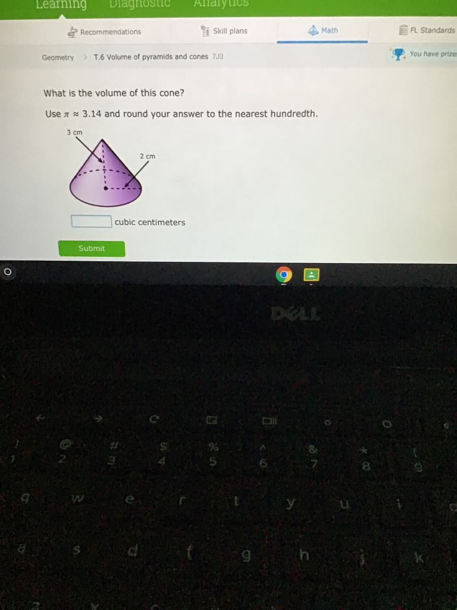 Léaming
Diagnosti
Alnalytics
Recommendations
Skill plans
Math
FL Standards
Geometry
> T.6 Volume of pyramids and cones 7J3
You have prize
What is the volume of this cone?
Use A 3.14 and round your answer to the nearest hundredth.
3 сm
2 cm
cubic centimeters
Submit
DELL
9 h
